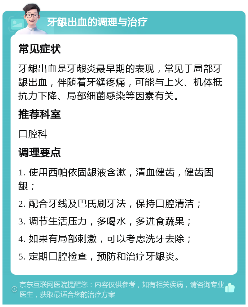 牙龈出血的调理与治疗 常见症状 牙龈出血是牙龈炎最早期的表现，常见于局部牙龈出血，伴随着牙缝疼痛，可能与上火、机体抵抗力下降、局部细菌感染等因素有关。 推荐科室 口腔科 调理要点 1. 使用西帕依固龈液含漱，清血健齿，健齿固龈； 2. 配合牙线及巴氏刷牙法，保持口腔清洁； 3. 调节生活压力，多喝水，多进食蔬果； 4. 如果有局部刺激，可以考虑洗牙去除； 5. 定期口腔检查，预防和治疗牙龈炎。