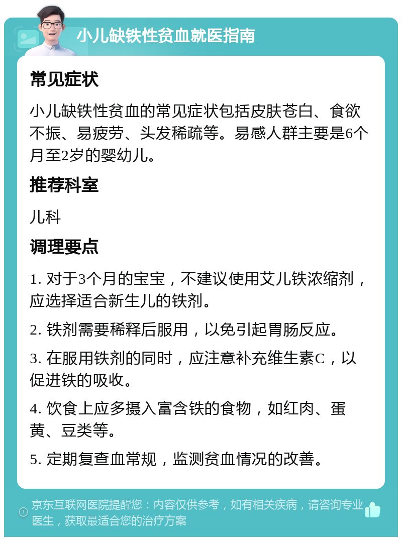 小儿缺铁性贫血就医指南 常见症状 小儿缺铁性贫血的常见症状包括皮肤苍白、食欲不振、易疲劳、头发稀疏等。易感人群主要是6个月至2岁的婴幼儿。 推荐科室 儿科 调理要点 1. 对于3个月的宝宝，不建议使用艾儿铁浓缩剂，应选择适合新生儿的铁剂。 2. 铁剂需要稀释后服用，以免引起胃肠反应。 3. 在服用铁剂的同时，应注意补充维生素C，以促进铁的吸收。 4. 饮食上应多摄入富含铁的食物，如红肉、蛋黄、豆类等。 5. 定期复查血常规，监测贫血情况的改善。