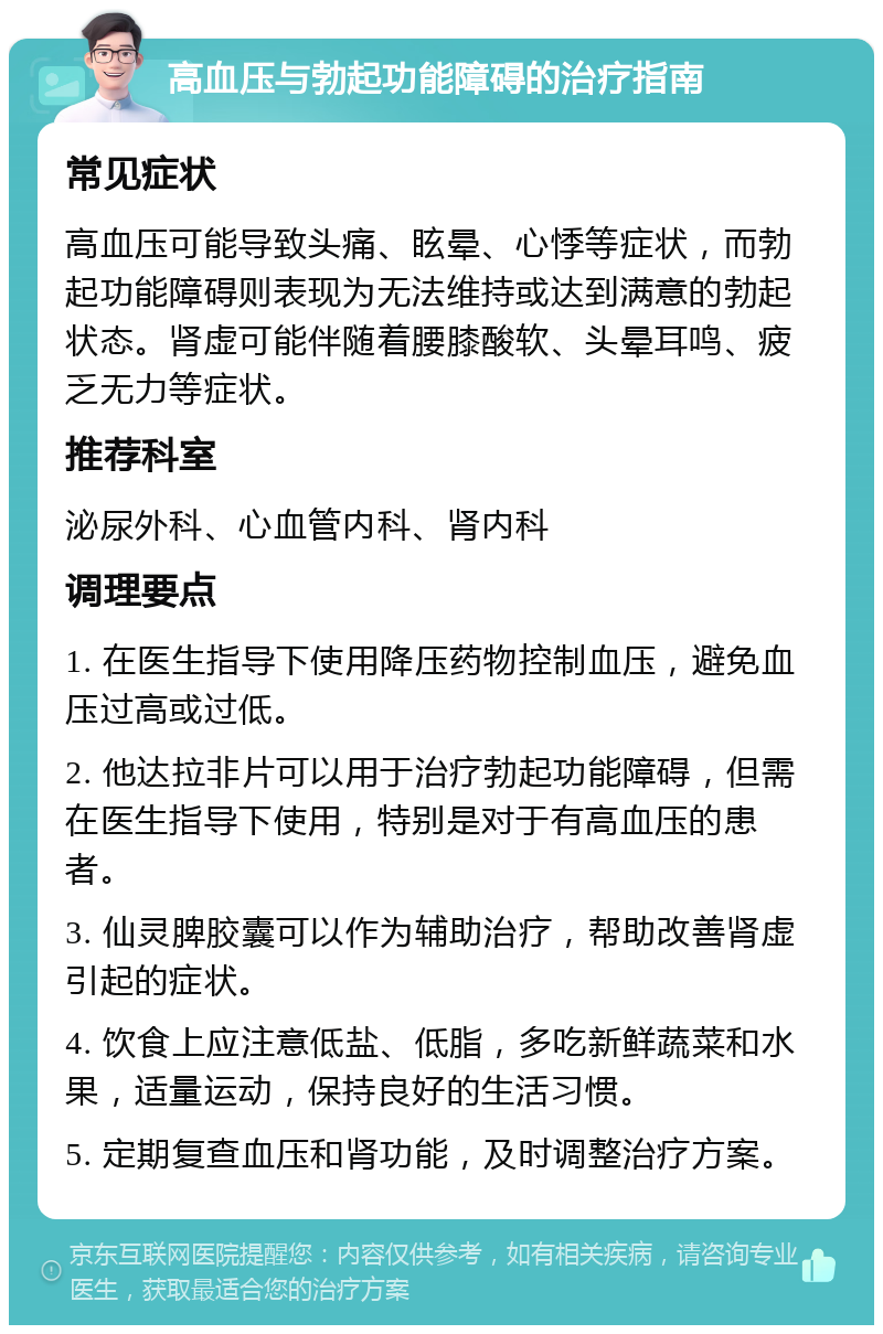 高血压与勃起功能障碍的治疗指南 常见症状 高血压可能导致头痛、眩晕、心悸等症状，而勃起功能障碍则表现为无法维持或达到满意的勃起状态。肾虚可能伴随着腰膝酸软、头晕耳鸣、疲乏无力等症状。 推荐科室 泌尿外科、心血管内科、肾内科 调理要点 1. 在医生指导下使用降压药物控制血压，避免血压过高或过低。 2. 他达拉非片可以用于治疗勃起功能障碍，但需在医生指导下使用，特别是对于有高血压的患者。 3. 仙灵脾胶囊可以作为辅助治疗，帮助改善肾虚引起的症状。 4. 饮食上应注意低盐、低脂，多吃新鲜蔬菜和水果，适量运动，保持良好的生活习惯。 5. 定期复查血压和肾功能，及时调整治疗方案。