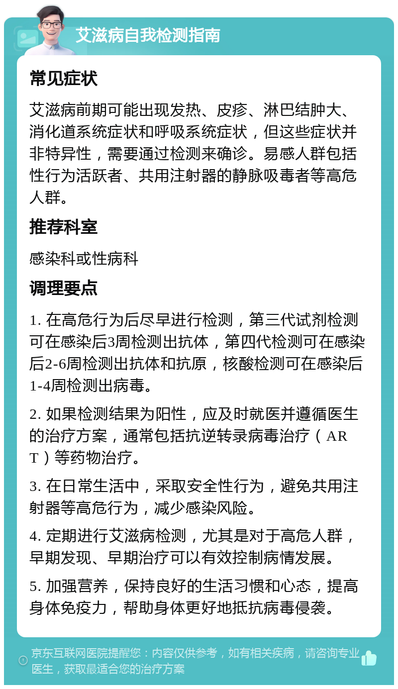 艾滋病自我检测指南 常见症状 艾滋病前期可能出现发热、皮疹、淋巴结肿大、消化道系统症状和呼吸系统症状，但这些症状并非特异性，需要通过检测来确诊。易感人群包括性行为活跃者、共用注射器的静脉吸毒者等高危人群。 推荐科室 感染科或性病科 调理要点 1. 在高危行为后尽早进行检测，第三代试剂检测可在感染后3周检测出抗体，第四代检测可在感染后2-6周检测出抗体和抗原，核酸检测可在感染后1-4周检测出病毒。 2. 如果检测结果为阳性，应及时就医并遵循医生的治疗方案，通常包括抗逆转录病毒治疗（ART）等药物治疗。 3. 在日常生活中，采取安全性行为，避免共用注射器等高危行为，减少感染风险。 4. 定期进行艾滋病检测，尤其是对于高危人群，早期发现、早期治疗可以有效控制病情发展。 5. 加强营养，保持良好的生活习惯和心态，提高身体免疫力，帮助身体更好地抵抗病毒侵袭。