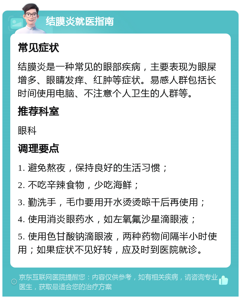 结膜炎就医指南 常见症状 结膜炎是一种常见的眼部疾病，主要表现为眼屎增多、眼睛发痒、红肿等症状。易感人群包括长时间使用电脑、不注意个人卫生的人群等。 推荐科室 眼科 调理要点 1. 避免熬夜，保持良好的生活习惯； 2. 不吃辛辣食物，少吃海鲜； 3. 勤洗手，毛巾要用开水烫烫晾干后再使用； 4. 使用消炎眼药水，如左氧氟沙星滴眼液； 5. 使用色甘酸钠滴眼液，两种药物间隔半小时使用；如果症状不见好转，应及时到医院就诊。