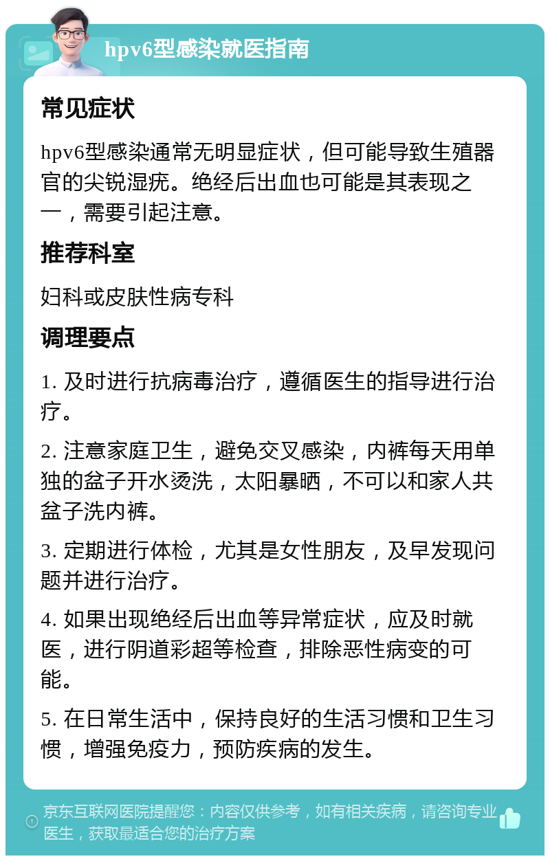 hpv6型感染就医指南 常见症状 hpv6型感染通常无明显症状，但可能导致生殖器官的尖锐湿疣。绝经后出血也可能是其表现之一，需要引起注意。 推荐科室 妇科或皮肤性病专科 调理要点 1. 及时进行抗病毒治疗，遵循医生的指导进行治疗。 2. 注意家庭卫生，避免交叉感染，内裤每天用单独的盆子开水烫洗，太阳暴晒，不可以和家人共盆子洗内裤。 3. 定期进行体检，尤其是女性朋友，及早发现问题并进行治疗。 4. 如果出现绝经后出血等异常症状，应及时就医，进行阴道彩超等检查，排除恶性病变的可能。 5. 在日常生活中，保持良好的生活习惯和卫生习惯，增强免疫力，预防疾病的发生。