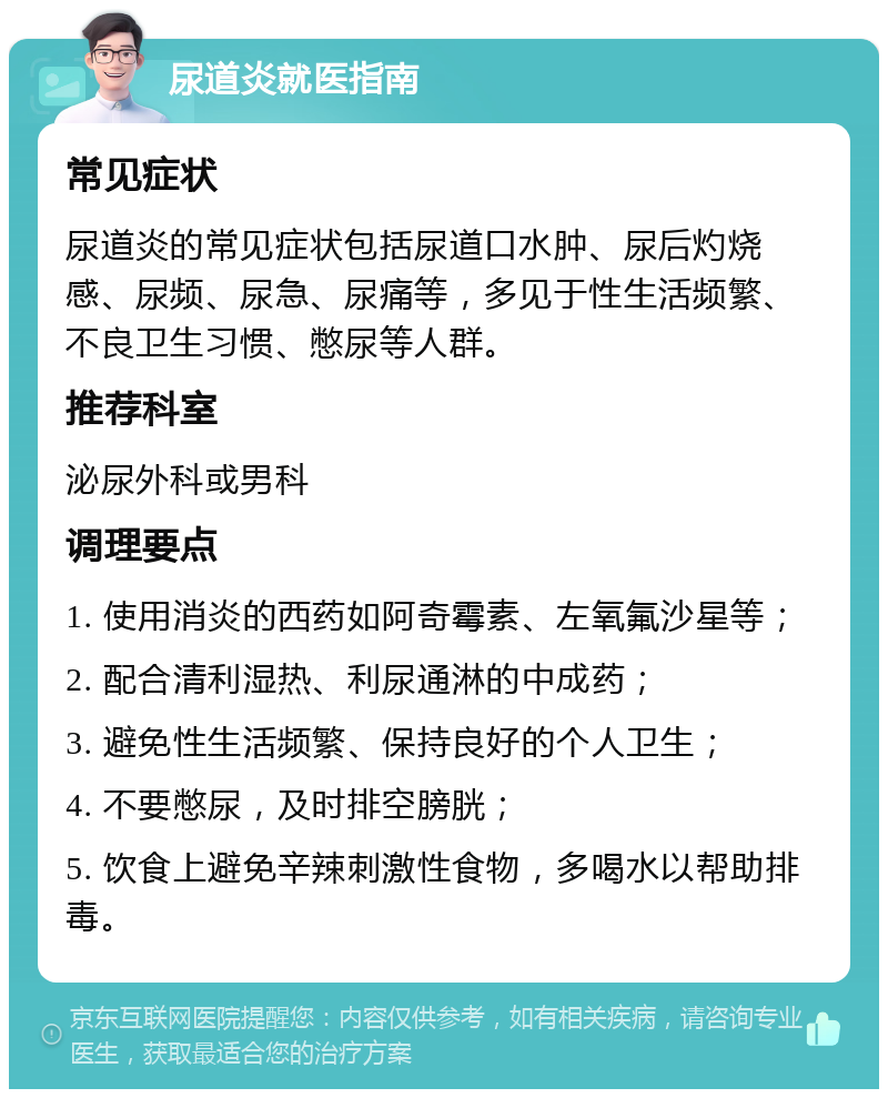 尿道炎就医指南 常见症状 尿道炎的常见症状包括尿道口水肿、尿后灼烧感、尿频、尿急、尿痛等，多见于性生活频繁、不良卫生习惯、憋尿等人群。 推荐科室 泌尿外科或男科 调理要点 1. 使用消炎的西药如阿奇霉素、左氧氟沙星等； 2. 配合清利湿热、利尿通淋的中成药； 3. 避免性生活频繁、保持良好的个人卫生； 4. 不要憋尿，及时排空膀胱； 5. 饮食上避免辛辣刺激性食物，多喝水以帮助排毒。