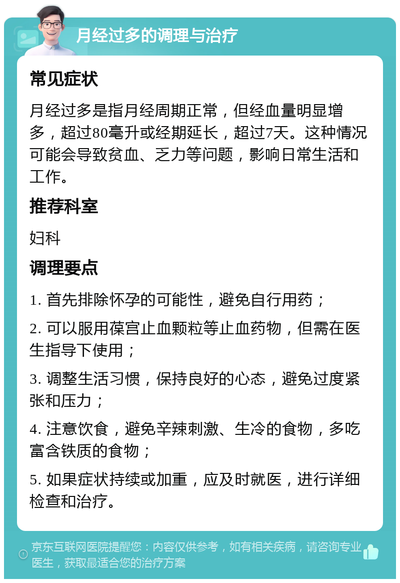 月经过多的调理与治疗 常见症状 月经过多是指月经周期正常，但经血量明显增多，超过80毫升或经期延长，超过7天。这种情况可能会导致贫血、乏力等问题，影响日常生活和工作。 推荐科室 妇科 调理要点 1. 首先排除怀孕的可能性，避免自行用药； 2. 可以服用葆宫止血颗粒等止血药物，但需在医生指导下使用； 3. 调整生活习惯，保持良好的心态，避免过度紧张和压力； 4. 注意饮食，避免辛辣刺激、生冷的食物，多吃富含铁质的食物； 5. 如果症状持续或加重，应及时就医，进行详细检查和治疗。