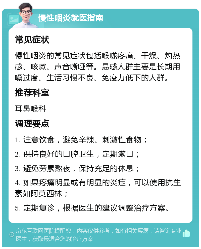 慢性咽炎就医指南 常见症状 慢性咽炎的常见症状包括喉咙疼痛、干燥、灼热感、咳嗽、声音嘶哑等。易感人群主要是长期用嗓过度、生活习惯不良、免疫力低下的人群。 推荐科室 耳鼻喉科 调理要点 1. 注意饮食，避免辛辣、刺激性食物； 2. 保持良好的口腔卫生，定期漱口； 3. 避免劳累熬夜，保持充足的休息； 4. 如果疼痛明显或有明显的炎症，可以使用抗生素如阿莫西林； 5. 定期复诊，根据医生的建议调整治疗方案。