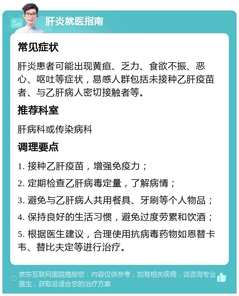 肝炎就医指南 常见症状 肝炎患者可能出现黄疸、乏力、食欲不振、恶心、呕吐等症状，易感人群包括未接种乙肝疫苗者、与乙肝病人密切接触者等。 推荐科室 肝病科或传染病科 调理要点 1. 接种乙肝疫苗，增强免疫力； 2. 定期检查乙肝病毒定量，了解病情； 3. 避免与乙肝病人共用餐具、牙刷等个人物品； 4. 保持良好的生活习惯，避免过度劳累和饮酒； 5. 根据医生建议，合理使用抗病毒药物如恩替卡韦、替比夫定等进行治疗。