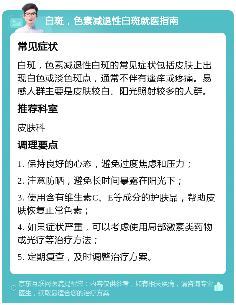 白斑，色素减退性白斑就医指南 常见症状 白斑，色素减退性白斑的常见症状包括皮肤上出现白色或淡色斑点，通常不伴有瘙痒或疼痛。易感人群主要是皮肤较白、阳光照射较多的人群。 推荐科室 皮肤科 调理要点 1. 保持良好的心态，避免过度焦虑和压力； 2. 注意防晒，避免长时间暴露在阳光下； 3. 使用含有维生素C、E等成分的护肤品，帮助皮肤恢复正常色素； 4. 如果症状严重，可以考虑使用局部激素类药物或光疗等治疗方法； 5. 定期复查，及时调整治疗方案。