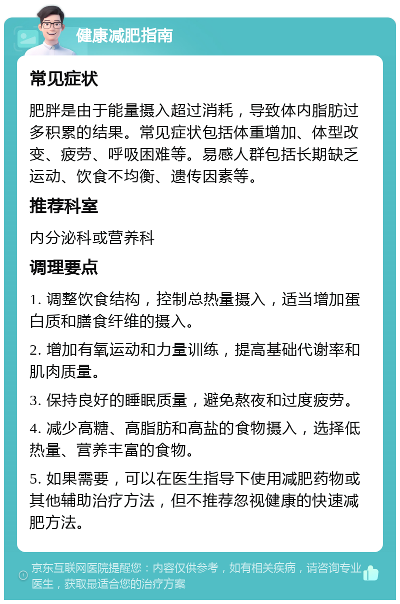 健康减肥指南 常见症状 肥胖是由于能量摄入超过消耗，导致体内脂肪过多积累的结果。常见症状包括体重增加、体型改变、疲劳、呼吸困难等。易感人群包括长期缺乏运动、饮食不均衡、遗传因素等。 推荐科室 内分泌科或营养科 调理要点 1. 调整饮食结构，控制总热量摄入，适当增加蛋白质和膳食纤维的摄入。 2. 增加有氧运动和力量训练，提高基础代谢率和肌肉质量。 3. 保持良好的睡眠质量，避免熬夜和过度疲劳。 4. 减少高糖、高脂肪和高盐的食物摄入，选择低热量、营养丰富的食物。 5. 如果需要，可以在医生指导下使用减肥药物或其他辅助治疗方法，但不推荐忽视健康的快速减肥方法。