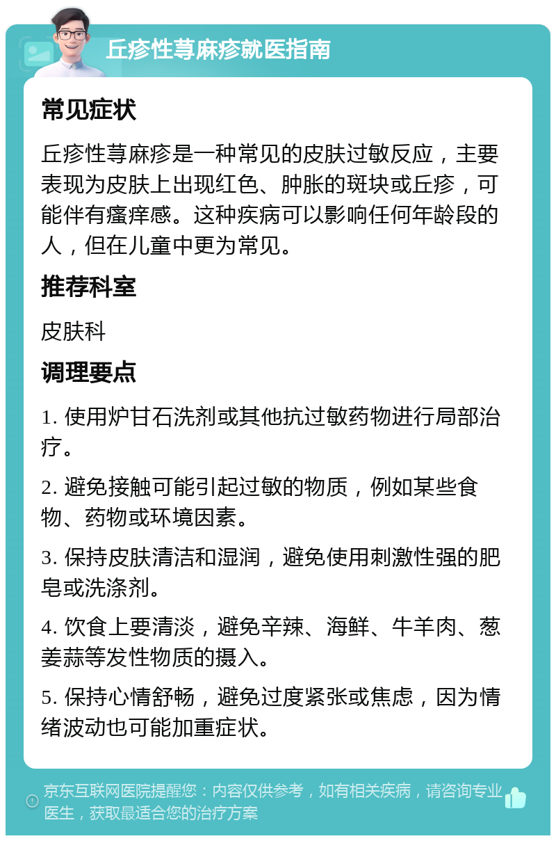 丘疹性荨麻疹就医指南 常见症状 丘疹性荨麻疹是一种常见的皮肤过敏反应，主要表现为皮肤上出现红色、肿胀的斑块或丘疹，可能伴有瘙痒感。这种疾病可以影响任何年龄段的人，但在儿童中更为常见。 推荐科室 皮肤科 调理要点 1. 使用炉甘石洗剂或其他抗过敏药物进行局部治疗。 2. 避免接触可能引起过敏的物质，例如某些食物、药物或环境因素。 3. 保持皮肤清洁和湿润，避免使用刺激性强的肥皂或洗涤剂。 4. 饮食上要清淡，避免辛辣、海鲜、牛羊肉、葱姜蒜等发性物质的摄入。 5. 保持心情舒畅，避免过度紧张或焦虑，因为情绪波动也可能加重症状。