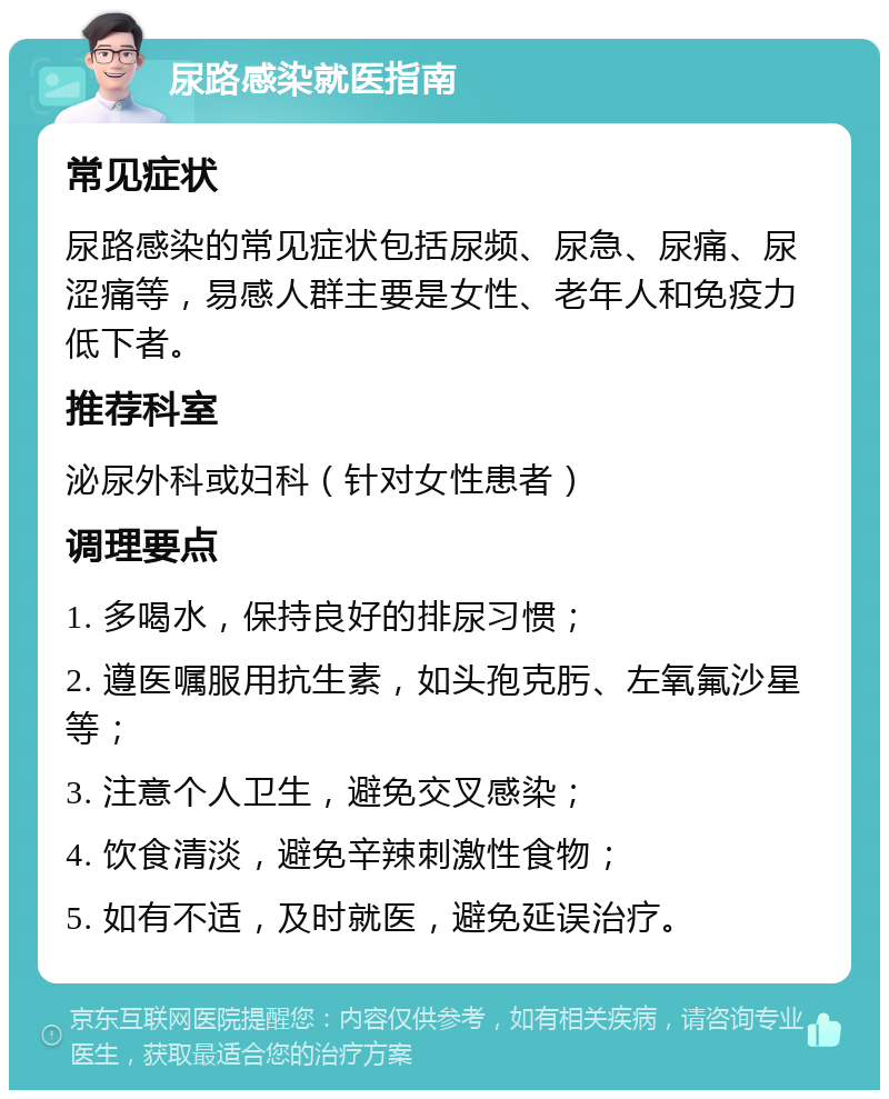 尿路感染就医指南 常见症状 尿路感染的常见症状包括尿频、尿急、尿痛、尿涩痛等，易感人群主要是女性、老年人和免疫力低下者。 推荐科室 泌尿外科或妇科（针对女性患者） 调理要点 1. 多喝水，保持良好的排尿习惯； 2. 遵医嘱服用抗生素，如头孢克肟、左氧氟沙星等； 3. 注意个人卫生，避免交叉感染； 4. 饮食清淡，避免辛辣刺激性食物； 5. 如有不适，及时就医，避免延误治疗。