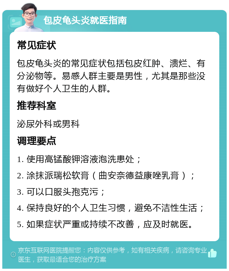 包皮龟头炎就医指南 常见症状 包皮龟头炎的常见症状包括包皮红肿、溃烂、有分泌物等。易感人群主要是男性，尤其是那些没有做好个人卫生的人群。 推荐科室 泌尿外科或男科 调理要点 1. 使用高锰酸钾溶液泡洗患处； 2. 涂抹派瑞松软膏（曲安奈德益康唑乳膏）； 3. 可以口服头孢克污； 4. 保持良好的个人卫生习惯，避免不洁性生活； 5. 如果症状严重或持续不改善，应及时就医。