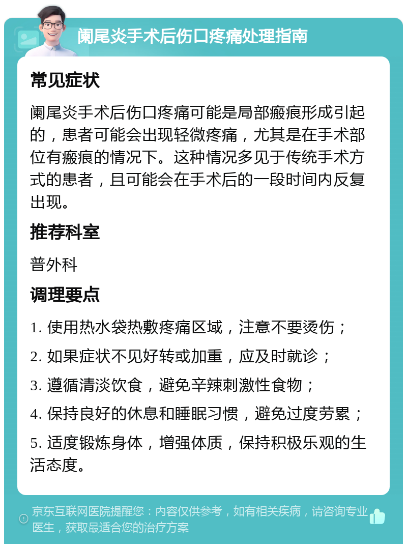 阑尾炎手术后伤口疼痛处理指南 常见症状 阑尾炎手术后伤口疼痛可能是局部瘢痕形成引起的，患者可能会出现轻微疼痛，尤其是在手术部位有瘢痕的情况下。这种情况多见于传统手术方式的患者，且可能会在手术后的一段时间内反复出现。 推荐科室 普外科 调理要点 1. 使用热水袋热敷疼痛区域，注意不要烫伤； 2. 如果症状不见好转或加重，应及时就诊； 3. 遵循清淡饮食，避免辛辣刺激性食物； 4. 保持良好的休息和睡眠习惯，避免过度劳累； 5. 适度锻炼身体，增强体质，保持积极乐观的生活态度。