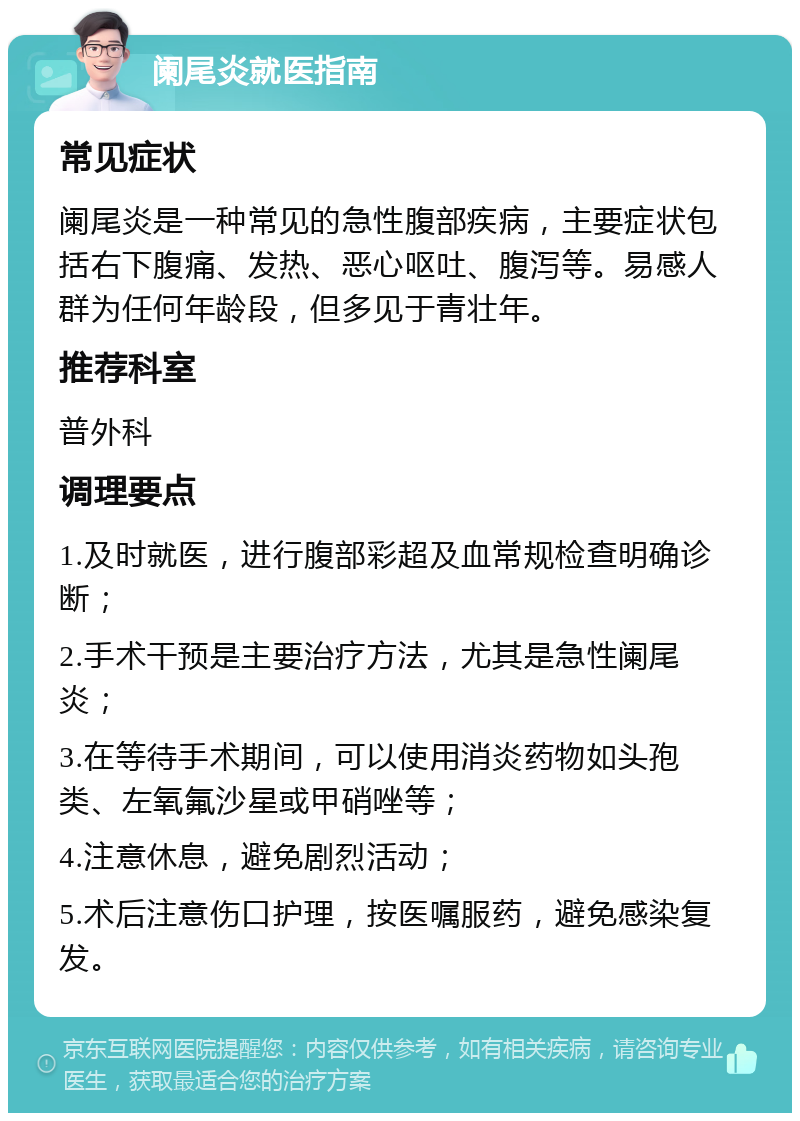 阑尾炎就医指南 常见症状 阑尾炎是一种常见的急性腹部疾病，主要症状包括右下腹痛、发热、恶心呕吐、腹泻等。易感人群为任何年龄段，但多见于青壮年。 推荐科室 普外科 调理要点 1.及时就医，进行腹部彩超及血常规检查明确诊断； 2.手术干预是主要治疗方法，尤其是急性阑尾炎； 3.在等待手术期间，可以使用消炎药物如头孢类、左氧氟沙星或甲硝唑等； 4.注意休息，避免剧烈活动； 5.术后注意伤口护理，按医嘱服药，避免感染复发。