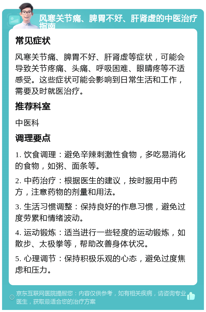 风寒关节痛、脾胃不好、肝肾虚的中医治疗指南 常见症状 风寒关节痛、脾胃不好、肝肾虚等症状，可能会导致关节疼痛、头痛、呼吸困难、眼睛疼等不适感受。这些症状可能会影响到日常生活和工作，需要及时就医治疗。 推荐科室 中医科 调理要点 1. 饮食调理：避免辛辣刺激性食物，多吃易消化的食物，如粥、面条等。 2. 中药治疗：根据医生的建议，按时服用中药方，注意药物的剂量和用法。 3. 生活习惯调整：保持良好的作息习惯，避免过度劳累和情绪波动。 4. 运动锻炼：适当进行一些轻度的运动锻炼，如散步、太极拳等，帮助改善身体状况。 5. 心理调节：保持积极乐观的心态，避免过度焦虑和压力。