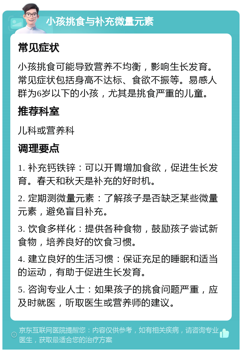 小孩挑食与补充微量元素 常见症状 小孩挑食可能导致营养不均衡，影响生长发育。常见症状包括身高不达标、食欲不振等。易感人群为6岁以下的小孩，尤其是挑食严重的儿童。 推荐科室 儿科或营养科 调理要点 1. 补充钙铁锌：可以开胃增加食欲，促进生长发育。春天和秋天是补充的好时机。 2. 定期测微量元素：了解孩子是否缺乏某些微量元素，避免盲目补充。 3. 饮食多样化：提供各种食物，鼓励孩子尝试新食物，培养良好的饮食习惯。 4. 建立良好的生活习惯：保证充足的睡眠和适当的运动，有助于促进生长发育。 5. 咨询专业人士：如果孩子的挑食问题严重，应及时就医，听取医生或营养师的建议。