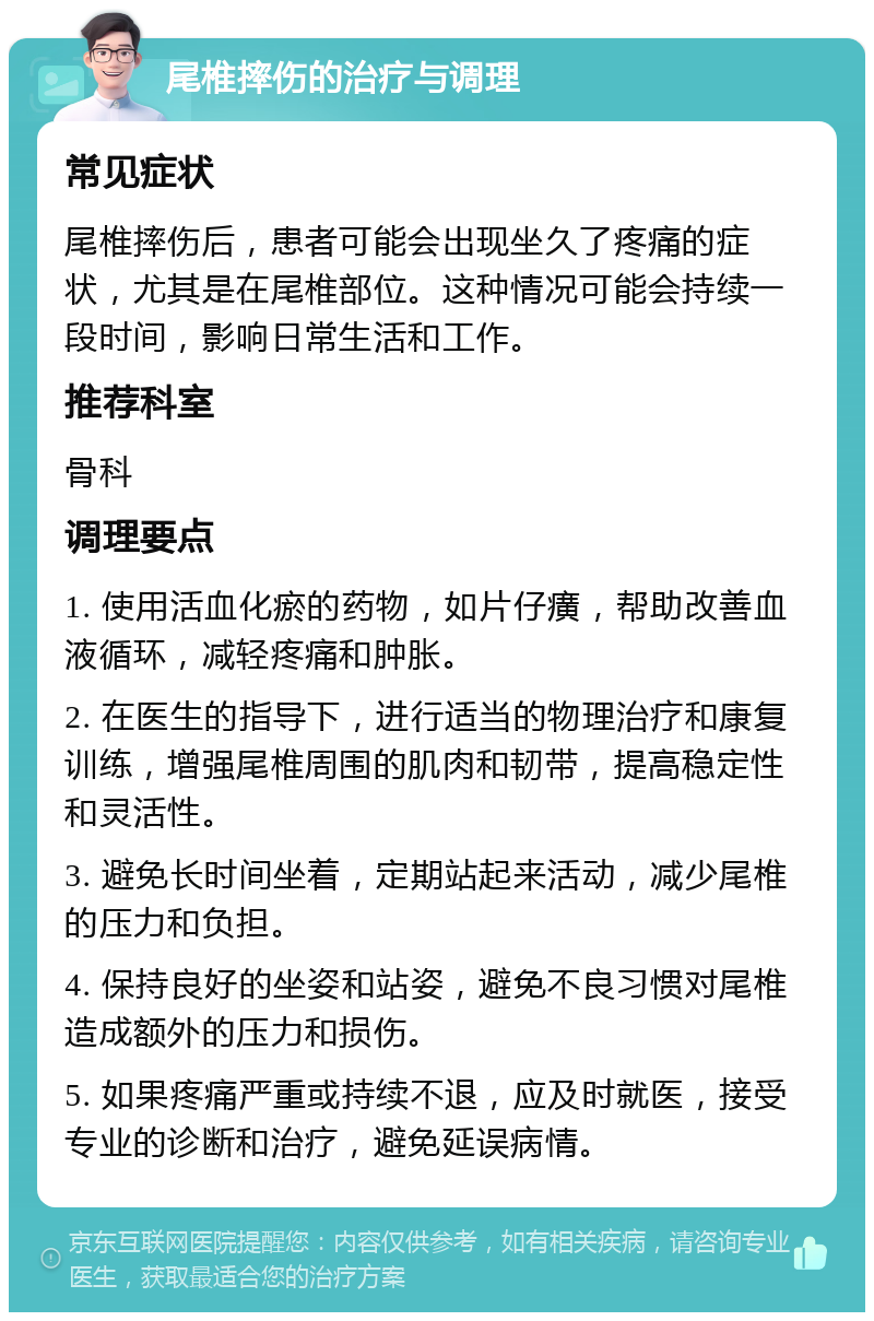 尾椎摔伤的治疗与调理 常见症状 尾椎摔伤后，患者可能会出现坐久了疼痛的症状，尤其是在尾椎部位。这种情况可能会持续一段时间，影响日常生活和工作。 推荐科室 骨科 调理要点 1. 使用活血化瘀的药物，如片仔癀，帮助改善血液循环，减轻疼痛和肿胀。 2. 在医生的指导下，进行适当的物理治疗和康复训练，增强尾椎周围的肌肉和韧带，提高稳定性和灵活性。 3. 避免长时间坐着，定期站起来活动，减少尾椎的压力和负担。 4. 保持良好的坐姿和站姿，避免不良习惯对尾椎造成额外的压力和损伤。 5. 如果疼痛严重或持续不退，应及时就医，接受专业的诊断和治疗，避免延误病情。