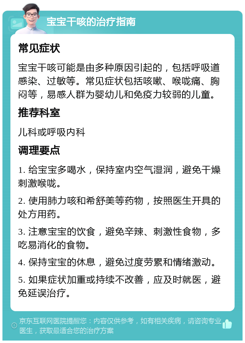 宝宝干咳的治疗指南 常见症状 宝宝干咳可能是由多种原因引起的，包括呼吸道感染、过敏等。常见症状包括咳嗽、喉咙痛、胸闷等，易感人群为婴幼儿和免疫力较弱的儿童。 推荐科室 儿科或呼吸内科 调理要点 1. 给宝宝多喝水，保持室内空气湿润，避免干燥刺激喉咙。 2. 使用肺力咳和希舒美等药物，按照医生开具的处方用药。 3. 注意宝宝的饮食，避免辛辣、刺激性食物，多吃易消化的食物。 4. 保持宝宝的休息，避免过度劳累和情绪激动。 5. 如果症状加重或持续不改善，应及时就医，避免延误治疗。