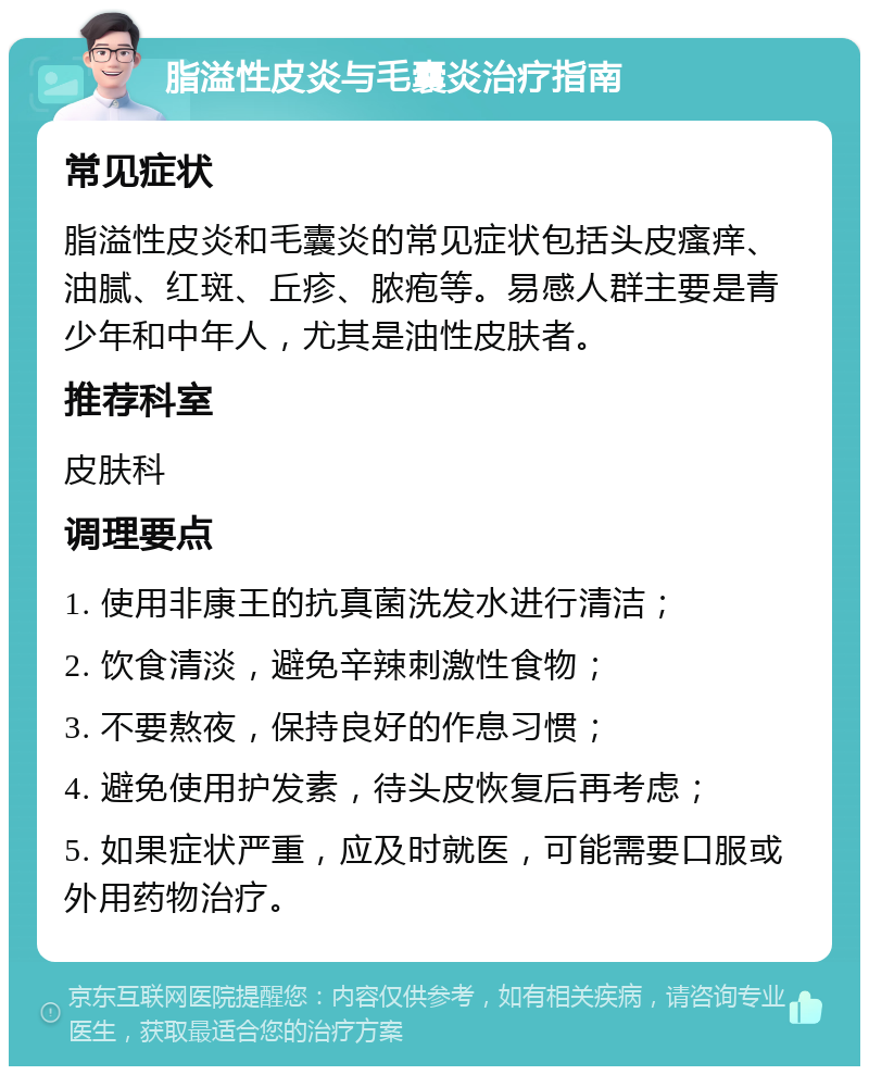 脂溢性皮炎与毛囊炎治疗指南 常见症状 脂溢性皮炎和毛囊炎的常见症状包括头皮瘙痒、油腻、红斑、丘疹、脓疱等。易感人群主要是青少年和中年人，尤其是油性皮肤者。 推荐科室 皮肤科 调理要点 1. 使用非康王的抗真菌洗发水进行清洁； 2. 饮食清淡，避免辛辣刺激性食物； 3. 不要熬夜，保持良好的作息习惯； 4. 避免使用护发素，待头皮恢复后再考虑； 5. 如果症状严重，应及时就医，可能需要口服或外用药物治疗。