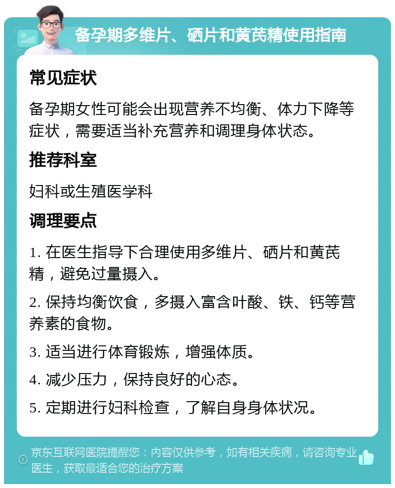 备孕期多维片、硒片和黄芪精使用指南 常见症状 备孕期女性可能会出现营养不均衡、体力下降等症状，需要适当补充营养和调理身体状态。 推荐科室 妇科或生殖医学科 调理要点 1. 在医生指导下合理使用多维片、硒片和黄芪精，避免过量摄入。 2. 保持均衡饮食，多摄入富含叶酸、铁、钙等营养素的食物。 3. 适当进行体育锻炼，增强体质。 4. 减少压力，保持良好的心态。 5. 定期进行妇科检查，了解自身身体状况。