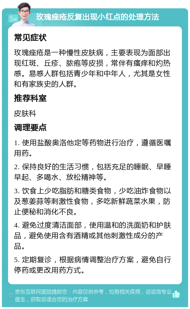 玫瑰痤疮反复出现小红点的处理方法 常见症状 玫瑰痤疮是一种慢性皮肤病，主要表现为面部出现红斑、丘疹、脓疱等皮损，常伴有瘙痒和灼热感。易感人群包括青少年和中年人，尤其是女性和有家族史的人群。 推荐科室 皮肤科 调理要点 1. 使用盐酸奥洛他定等药物进行治疗，遵循医嘱用药。 2. 保持良好的生活习惯，包括充足的睡眠、早睡早起、多喝水、放松精神等。 3. 饮食上少吃脂肪和糖类食物，少吃油炸食物以及葱姜蒜等刺激性食物，多吃新鲜蔬菜水果，防止便秘和消化不良。 4. 避免过度清洁面部，使用温和的洗面奶和护肤品，避免使用含有酒精或其他刺激性成分的产品。 5. 定期复诊，根据病情调整治疗方案，避免自行停药或更改用药方式。