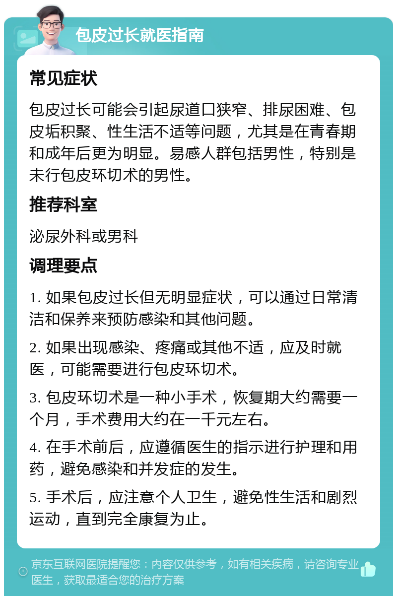 包皮过长就医指南 常见症状 包皮过长可能会引起尿道口狭窄、排尿困难、包皮垢积聚、性生活不适等问题，尤其是在青春期和成年后更为明显。易感人群包括男性，特别是未行包皮环切术的男性。 推荐科室 泌尿外科或男科 调理要点 1. 如果包皮过长但无明显症状，可以通过日常清洁和保养来预防感染和其他问题。 2. 如果出现感染、疼痛或其他不适，应及时就医，可能需要进行包皮环切术。 3. 包皮环切术是一种小手术，恢复期大约需要一个月，手术费用大约在一千元左右。 4. 在手术前后，应遵循医生的指示进行护理和用药，避免感染和并发症的发生。 5. 手术后，应注意个人卫生，避免性生活和剧烈运动，直到完全康复为止。