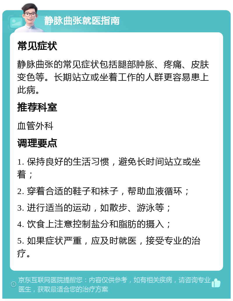 静脉曲张就医指南 常见症状 静脉曲张的常见症状包括腿部肿胀、疼痛、皮肤变色等。长期站立或坐着工作的人群更容易患上此病。 推荐科室 血管外科 调理要点 1. 保持良好的生活习惯，避免长时间站立或坐着； 2. 穿着合适的鞋子和袜子，帮助血液循环； 3. 进行适当的运动，如散步、游泳等； 4. 饮食上注意控制盐分和脂肪的摄入； 5. 如果症状严重，应及时就医，接受专业的治疗。