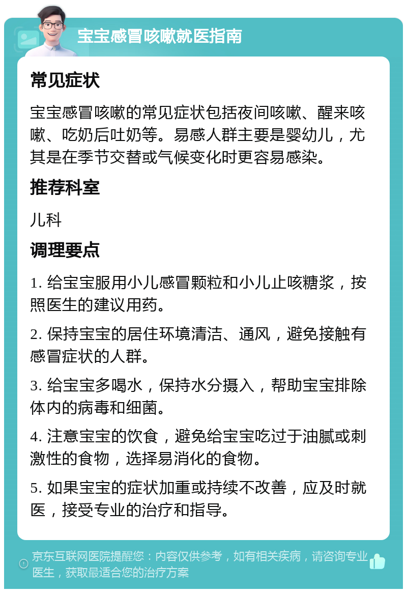 宝宝感冒咳嗽就医指南 常见症状 宝宝感冒咳嗽的常见症状包括夜间咳嗽、醒来咳嗽、吃奶后吐奶等。易感人群主要是婴幼儿，尤其是在季节交替或气候变化时更容易感染。 推荐科室 儿科 调理要点 1. 给宝宝服用小儿感冒颗粒和小儿止咳糖浆，按照医生的建议用药。 2. 保持宝宝的居住环境清洁、通风，避免接触有感冒症状的人群。 3. 给宝宝多喝水，保持水分摄入，帮助宝宝排除体内的病毒和细菌。 4. 注意宝宝的饮食，避免给宝宝吃过于油腻或刺激性的食物，选择易消化的食物。 5. 如果宝宝的症状加重或持续不改善，应及时就医，接受专业的治疗和指导。