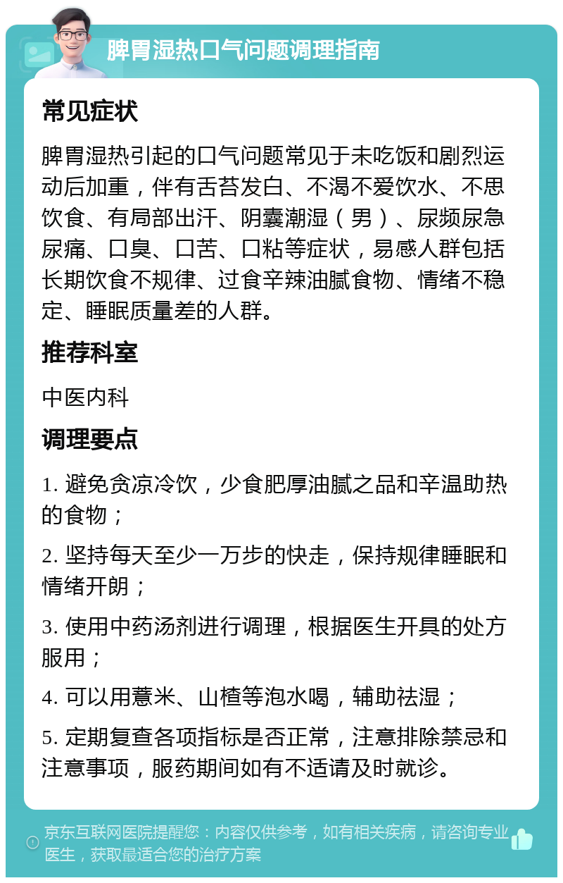 脾胃湿热口气问题调理指南 常见症状 脾胃湿热引起的口气问题常见于未吃饭和剧烈运动后加重，伴有舌苔发白、不渴不爱饮水、不思饮食、有局部出汗、阴囊潮湿（男）、尿频尿急尿痛、口臭、口苦、口粘等症状，易感人群包括长期饮食不规律、过食辛辣油腻食物、情绪不稳定、睡眠质量差的人群。 推荐科室 中医内科 调理要点 1. 避免贪凉冷饮，少食肥厚油腻之品和辛温助热的食物； 2. 坚持每天至少一万步的快走，保持规律睡眠和情绪开朗； 3. 使用中药汤剂进行调理，根据医生开具的处方服用； 4. 可以用薏米、山楂等泡水喝，辅助祛湿； 5. 定期复查各项指标是否正常，注意排除禁忌和注意事项，服药期间如有不适请及时就诊。