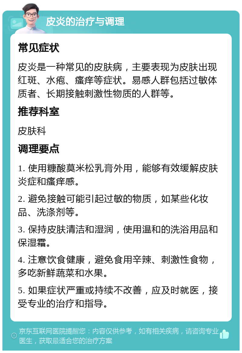 皮炎的治疗与调理 常见症状 皮炎是一种常见的皮肤病，主要表现为皮肤出现红斑、水疱、瘙痒等症状。易感人群包括过敏体质者、长期接触刺激性物质的人群等。 推荐科室 皮肤科 调理要点 1. 使用糠酸莫米松乳膏外用，能够有效缓解皮肤炎症和瘙痒感。 2. 避免接触可能引起过敏的物质，如某些化妆品、洗涤剂等。 3. 保持皮肤清洁和湿润，使用温和的洗浴用品和保湿霜。 4. 注意饮食健康，避免食用辛辣、刺激性食物，多吃新鲜蔬菜和水果。 5. 如果症状严重或持续不改善，应及时就医，接受专业的治疗和指导。