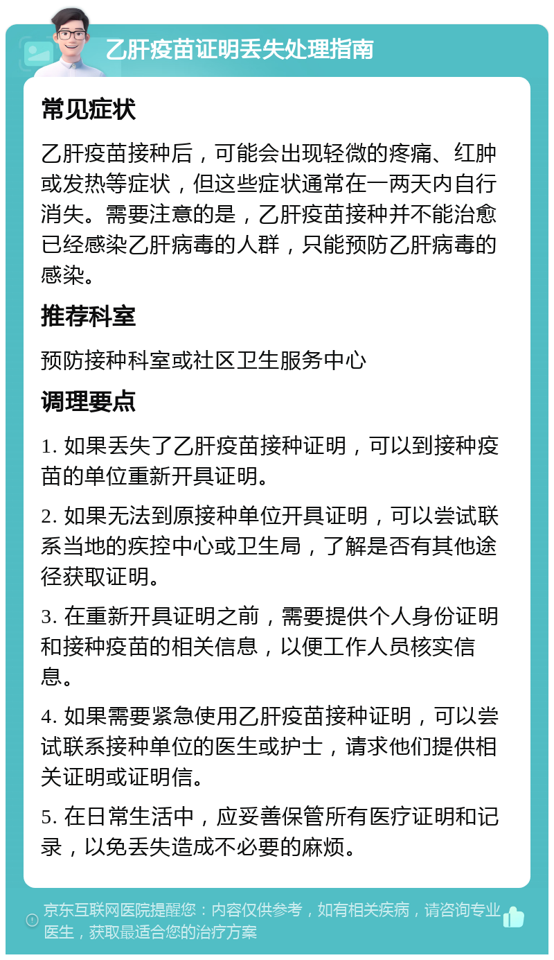 乙肝疫苗证明丢失处理指南 常见症状 乙肝疫苗接种后，可能会出现轻微的疼痛、红肿或发热等症状，但这些症状通常在一两天内自行消失。需要注意的是，乙肝疫苗接种并不能治愈已经感染乙肝病毒的人群，只能预防乙肝病毒的感染。 推荐科室 预防接种科室或社区卫生服务中心 调理要点 1. 如果丢失了乙肝疫苗接种证明，可以到接种疫苗的单位重新开具证明。 2. 如果无法到原接种单位开具证明，可以尝试联系当地的疾控中心或卫生局，了解是否有其他途径获取证明。 3. 在重新开具证明之前，需要提供个人身份证明和接种疫苗的相关信息，以便工作人员核实信息。 4. 如果需要紧急使用乙肝疫苗接种证明，可以尝试联系接种单位的医生或护士，请求他们提供相关证明或证明信。 5. 在日常生活中，应妥善保管所有医疗证明和记录，以免丢失造成不必要的麻烦。