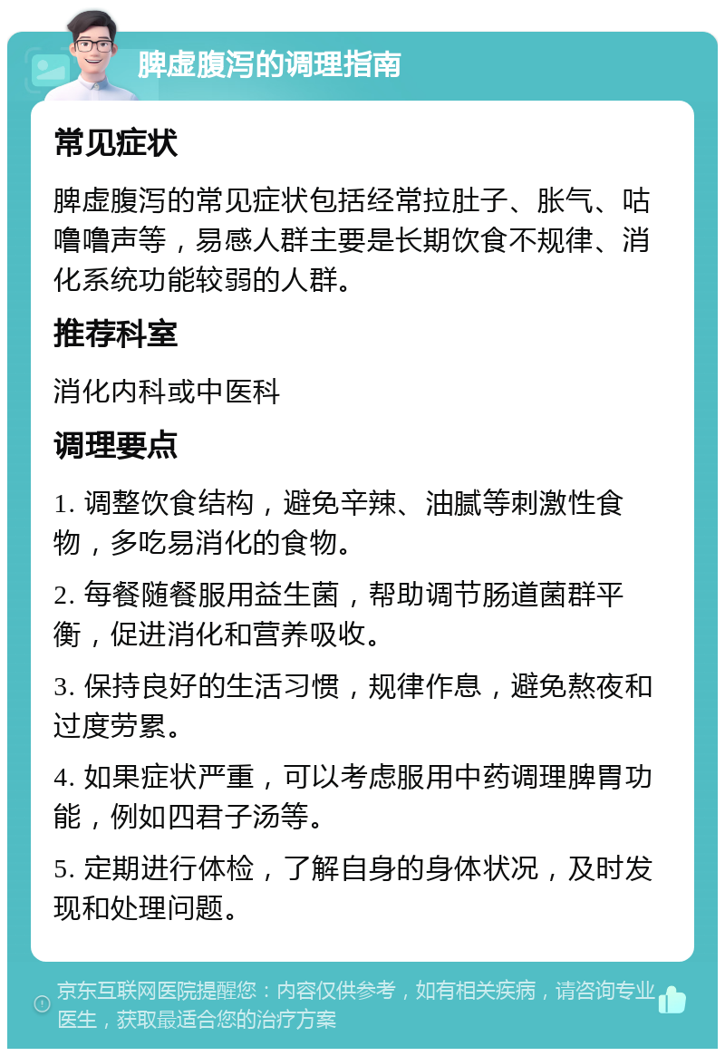 脾虚腹泻的调理指南 常见症状 脾虚腹泻的常见症状包括经常拉肚子、胀气、咕噜噜声等，易感人群主要是长期饮食不规律、消化系统功能较弱的人群。 推荐科室 消化内科或中医科 调理要点 1. 调整饮食结构，避免辛辣、油腻等刺激性食物，多吃易消化的食物。 2. 每餐随餐服用益生菌，帮助调节肠道菌群平衡，促进消化和营养吸收。 3. 保持良好的生活习惯，规律作息，避免熬夜和过度劳累。 4. 如果症状严重，可以考虑服用中药调理脾胃功能，例如四君子汤等。 5. 定期进行体检，了解自身的身体状况，及时发现和处理问题。