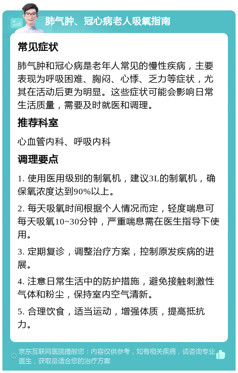 肺气肿、冠心病老人吸氧指南 常见症状 肺气肿和冠心病是老年人常见的慢性疾病，主要表现为呼吸困难、胸闷、心悸、乏力等症状，尤其在活动后更为明显。这些症状可能会影响日常生活质量，需要及时就医和调理。 推荐科室 心血管内科、呼吸内科 调理要点 1. 使用医用级别的制氧机，建议3L的制氧机，确保氧浓度达到90%以上。 2. 每天吸氧时间根据个人情况而定，轻度喘息可每天吸氧10~30分钟，严重喘息需在医生指导下使用。 3. 定期复诊，调整治疗方案，控制原发疾病的进展。 4. 注意日常生活中的防护措施，避免接触刺激性气体和粉尘，保持室内空气清新。 5. 合理饮食，适当运动，增强体质，提高抵抗力。