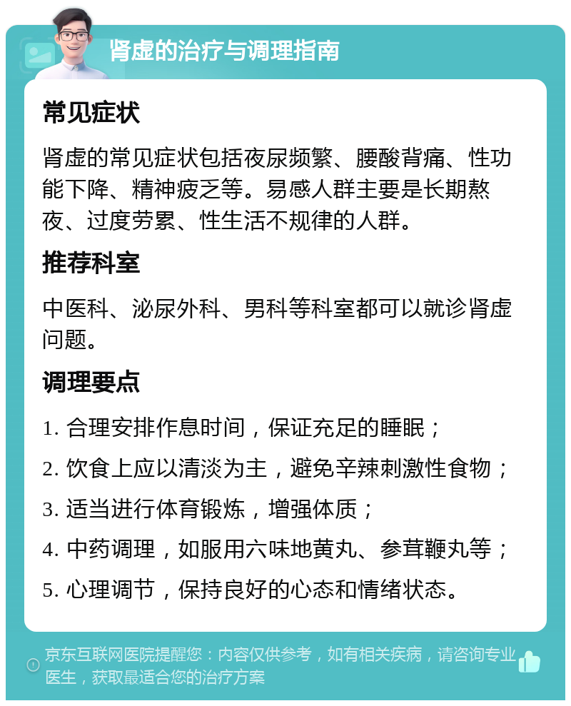 肾虚的治疗与调理指南 常见症状 肾虚的常见症状包括夜尿频繁、腰酸背痛、性功能下降、精神疲乏等。易感人群主要是长期熬夜、过度劳累、性生活不规律的人群。 推荐科室 中医科、泌尿外科、男科等科室都可以就诊肾虚问题。 调理要点 1. 合理安排作息时间，保证充足的睡眠； 2. 饮食上应以清淡为主，避免辛辣刺激性食物； 3. 适当进行体育锻炼，增强体质； 4. 中药调理，如服用六味地黄丸、参茸鞭丸等； 5. 心理调节，保持良好的心态和情绪状态。