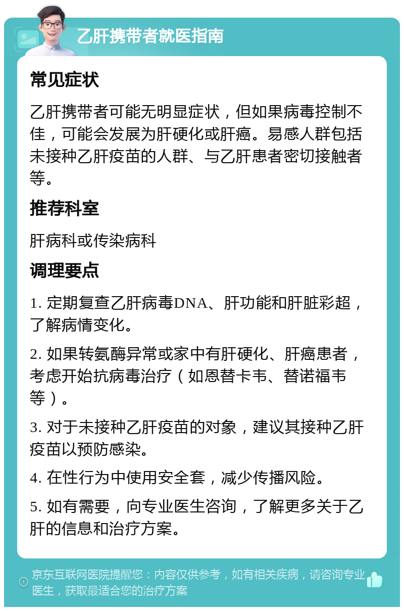 乙肝携带者就医指南 常见症状 乙肝携带者可能无明显症状，但如果病毒控制不佳，可能会发展为肝硬化或肝癌。易感人群包括未接种乙肝疫苗的人群、与乙肝患者密切接触者等。 推荐科室 肝病科或传染病科 调理要点 1. 定期复查乙肝病毒DNA、肝功能和肝脏彩超，了解病情变化。 2. 如果转氨酶异常或家中有肝硬化、肝癌患者，考虑开始抗病毒治疗（如恩替卡韦、替诺福韦等）。 3. 对于未接种乙肝疫苗的对象，建议其接种乙肝疫苗以预防感染。 4. 在性行为中使用安全套，减少传播风险。 5. 如有需要，向专业医生咨询，了解更多关于乙肝的信息和治疗方案。