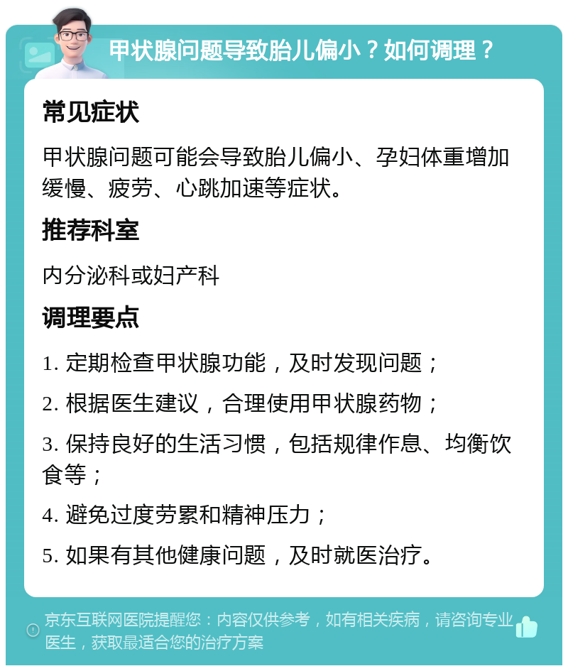 甲状腺问题导致胎儿偏小？如何调理？ 常见症状 甲状腺问题可能会导致胎儿偏小、孕妇体重增加缓慢、疲劳、心跳加速等症状。 推荐科室 内分泌科或妇产科 调理要点 1. 定期检查甲状腺功能，及时发现问题； 2. 根据医生建议，合理使用甲状腺药物； 3. 保持良好的生活习惯，包括规律作息、均衡饮食等； 4. 避免过度劳累和精神压力； 5. 如果有其他健康问题，及时就医治疗。