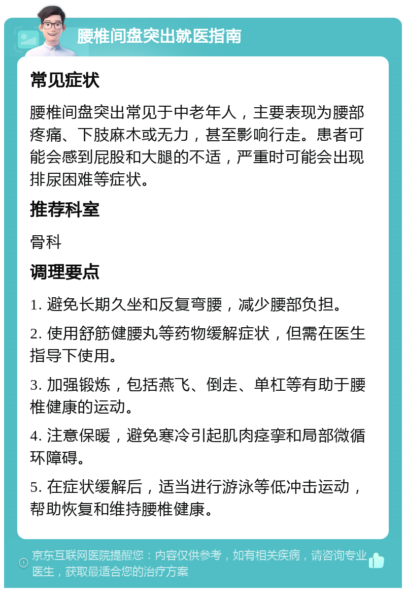 腰椎间盘突出就医指南 常见症状 腰椎间盘突出常见于中老年人，主要表现为腰部疼痛、下肢麻木或无力，甚至影响行走。患者可能会感到屁股和大腿的不适，严重时可能会出现排尿困难等症状。 推荐科室 骨科 调理要点 1. 避免长期久坐和反复弯腰，减少腰部负担。 2. 使用舒筋健腰丸等药物缓解症状，但需在医生指导下使用。 3. 加强锻炼，包括燕飞、倒走、单杠等有助于腰椎健康的运动。 4. 注意保暖，避免寒冷引起肌肉痉挛和局部微循环障碍。 5. 在症状缓解后，适当进行游泳等低冲击运动，帮助恢复和维持腰椎健康。