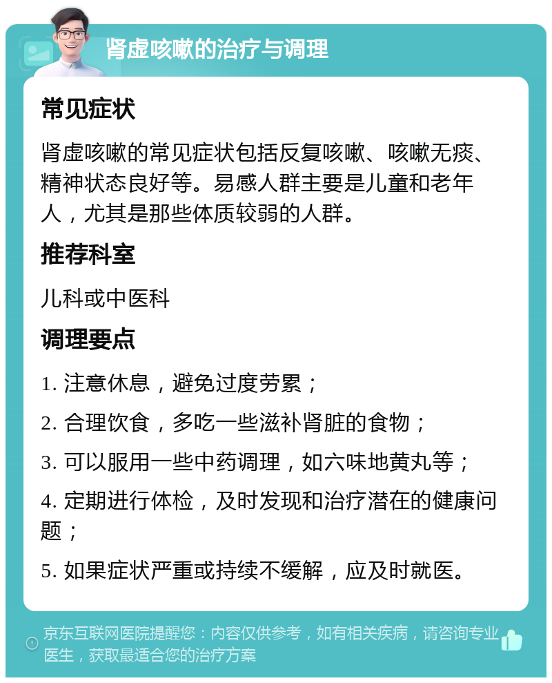 肾虚咳嗽的治疗与调理 常见症状 肾虚咳嗽的常见症状包括反复咳嗽、咳嗽无痰、精神状态良好等。易感人群主要是儿童和老年人，尤其是那些体质较弱的人群。 推荐科室 儿科或中医科 调理要点 1. 注意休息，避免过度劳累； 2. 合理饮食，多吃一些滋补肾脏的食物； 3. 可以服用一些中药调理，如六味地黄丸等； 4. 定期进行体检，及时发现和治疗潜在的健康问题； 5. 如果症状严重或持续不缓解，应及时就医。