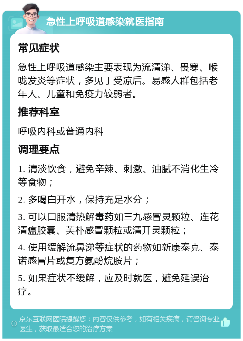 急性上呼吸道感染就医指南 常见症状 急性上呼吸道感染主要表现为流清涕、畏寒、喉咙发炎等症状，多见于受凉后。易感人群包括老年人、儿童和免疫力较弱者。 推荐科室 呼吸内科或普通内科 调理要点 1. 清淡饮食，避免辛辣、刺激、油腻不消化生冷等食物； 2. 多喝白开水，保持充足水分； 3. 可以口服清热解毒药如三九感冒灵颗粒、连花清瘟胶囊、芙朴感冒颗粒或清开灵颗粒； 4. 使用缓解流鼻涕等症状的药物如新康泰克、泰诺感冒片或复方氨酚烷胺片； 5. 如果症状不缓解，应及时就医，避免延误治疗。