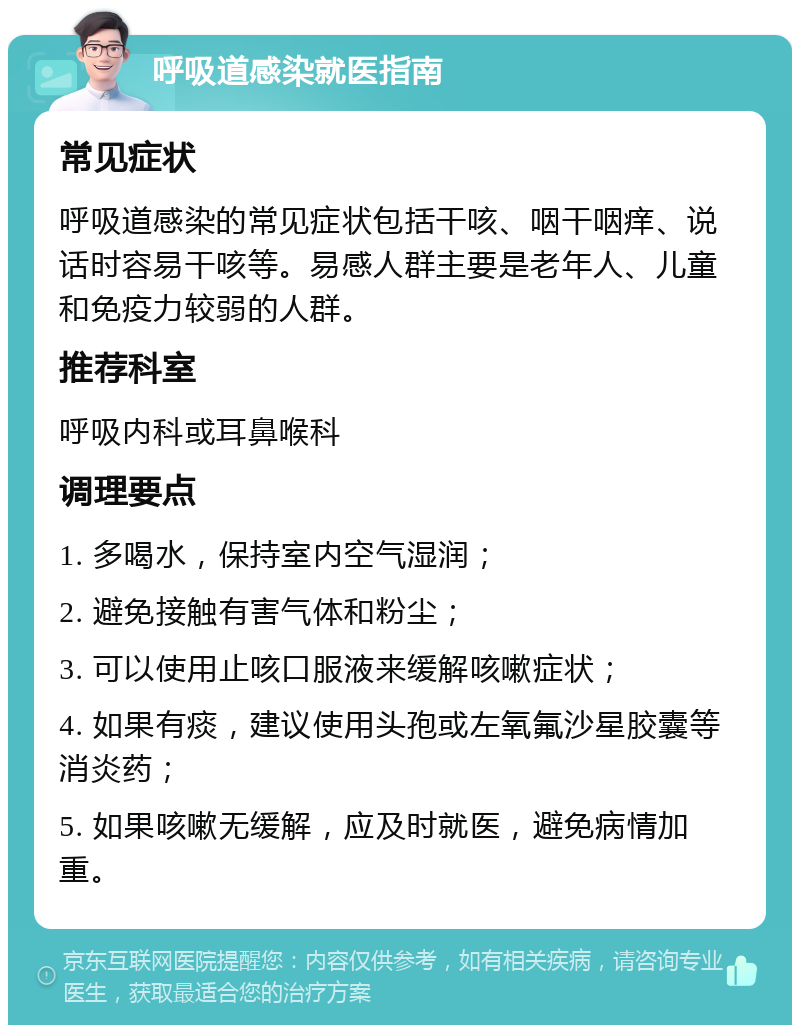 呼吸道感染就医指南 常见症状 呼吸道感染的常见症状包括干咳、咽干咽痒、说话时容易干咳等。易感人群主要是老年人、儿童和免疫力较弱的人群。 推荐科室 呼吸内科或耳鼻喉科 调理要点 1. 多喝水，保持室内空气湿润； 2. 避免接触有害气体和粉尘； 3. 可以使用止咳口服液来缓解咳嗽症状； 4. 如果有痰，建议使用头孢或左氧氟沙星胶囊等消炎药； 5. 如果咳嗽无缓解，应及时就医，避免病情加重。