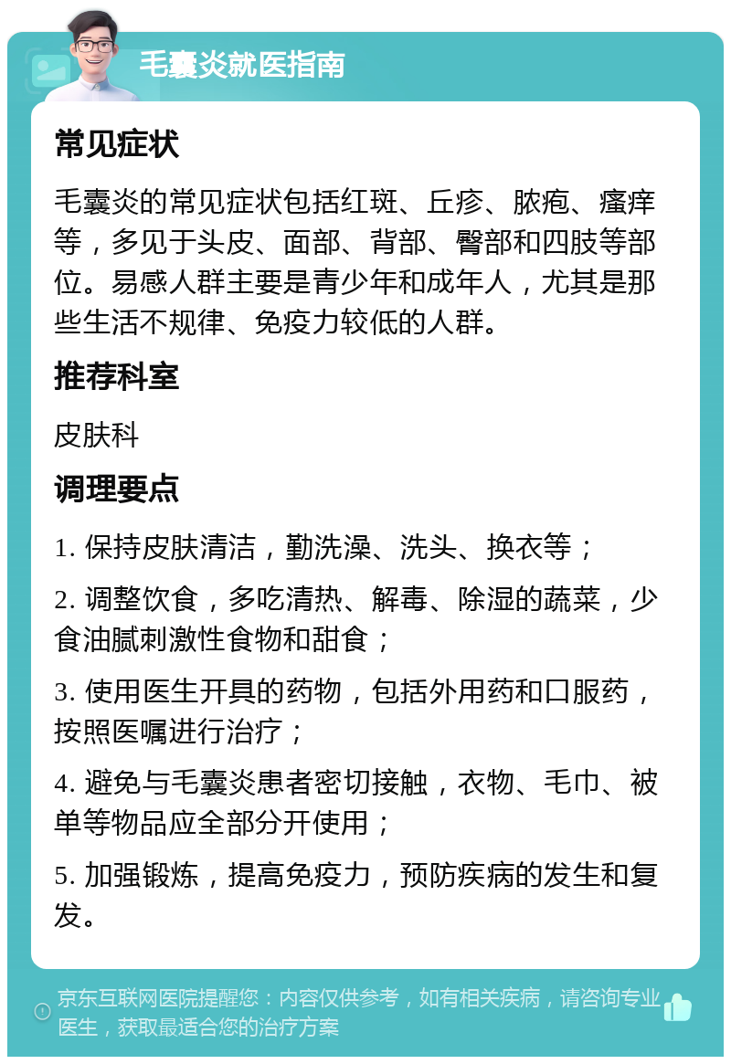 毛囊炎就医指南 常见症状 毛囊炎的常见症状包括红斑、丘疹、脓疱、瘙痒等，多见于头皮、面部、背部、臀部和四肢等部位。易感人群主要是青少年和成年人，尤其是那些生活不规律、免疫力较低的人群。 推荐科室 皮肤科 调理要点 1. 保持皮肤清洁，勤洗澡、洗头、换衣等； 2. 调整饮食，多吃清热、解毒、除湿的蔬菜，少食油腻刺激性食物和甜食； 3. 使用医生开具的药物，包括外用药和口服药，按照医嘱进行治疗； 4. 避免与毛囊炎患者密切接触，衣物、毛巾、被单等物品应全部分开使用； 5. 加强锻炼，提高免疫力，预防疾病的发生和复发。