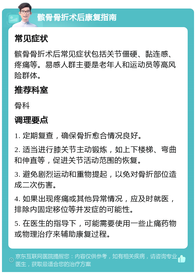 髌骨骨折术后康复指南 常见症状 髌骨骨折术后常见症状包括关节僵硬、黏连感、疼痛等。易感人群主要是老年人和运动员等高风险群体。 推荐科室 骨科 调理要点 1. 定期复查，确保骨折愈合情况良好。 2. 适当进行膝关节主动锻炼，如上下楼梯、弯曲和伸直等，促进关节活动范围的恢复。 3. 避免剧烈运动和重物提起，以免对骨折部位造成二次伤害。 4. 如果出现疼痛或其他异常情况，应及时就医，排除内固定移位等并发症的可能性。 5. 在医生的指导下，可能需要使用一些止痛药物或物理治疗来辅助康复过程。