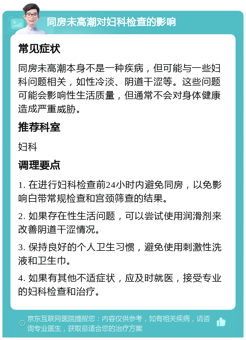 同房未高潮对妇科检查的影响 常见症状 同房未高潮本身不是一种疾病，但可能与一些妇科问题相关，如性冷淡、阴道干涩等。这些问题可能会影响性生活质量，但通常不会对身体健康造成严重威胁。 推荐科室 妇科 调理要点 1. 在进行妇科检查前24小时内避免同房，以免影响白带常规检查和宫颈筛查的结果。 2. 如果存在性生活问题，可以尝试使用润滑剂来改善阴道干涩情况。 3. 保持良好的个人卫生习惯，避免使用刺激性洗液和卫生巾。 4. 如果有其他不适症状，应及时就医，接受专业的妇科检查和治疗。