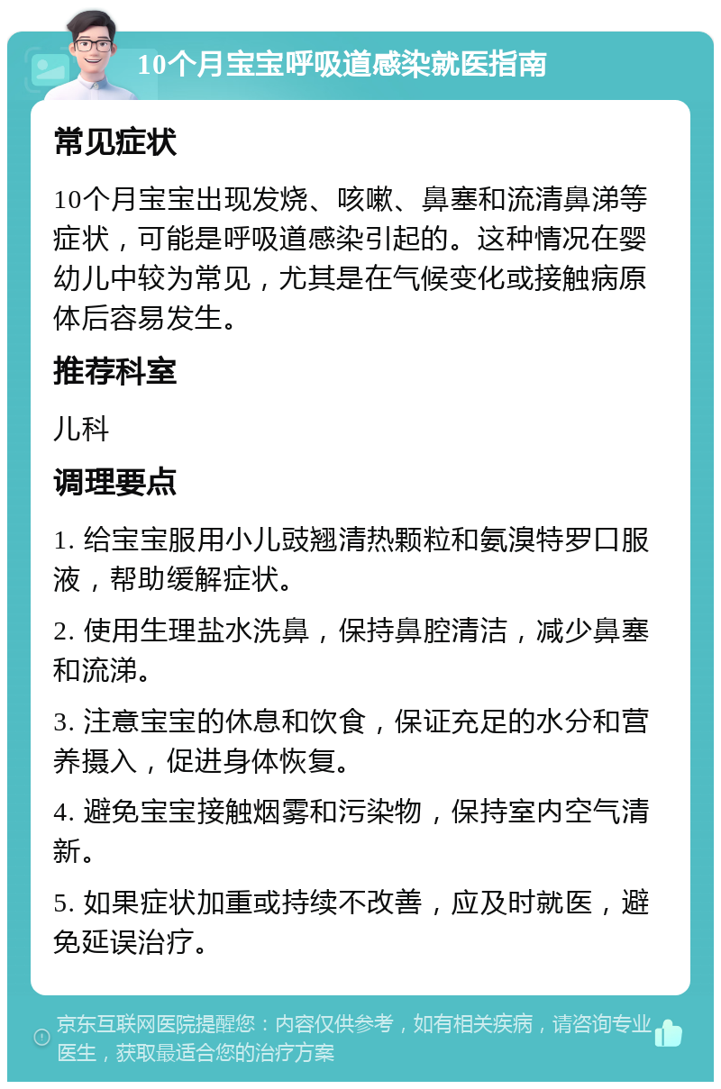 10个月宝宝呼吸道感染就医指南 常见症状 10个月宝宝出现发烧、咳嗽、鼻塞和流清鼻涕等症状，可能是呼吸道感染引起的。这种情况在婴幼儿中较为常见，尤其是在气候变化或接触病原体后容易发生。 推荐科室 儿科 调理要点 1. 给宝宝服用小儿豉翘清热颗粒和氨溴特罗口服液，帮助缓解症状。 2. 使用生理盐水洗鼻，保持鼻腔清洁，减少鼻塞和流涕。 3. 注意宝宝的休息和饮食，保证充足的水分和营养摄入，促进身体恢复。 4. 避免宝宝接触烟雾和污染物，保持室内空气清新。 5. 如果症状加重或持续不改善，应及时就医，避免延误治疗。