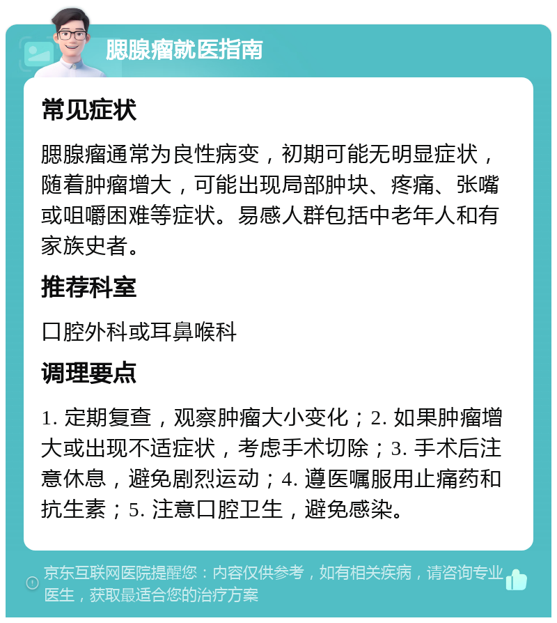 腮腺瘤就医指南 常见症状 腮腺瘤通常为良性病变，初期可能无明显症状，随着肿瘤增大，可能出现局部肿块、疼痛、张嘴或咀嚼困难等症状。易感人群包括中老年人和有家族史者。 推荐科室 口腔外科或耳鼻喉科 调理要点 1. 定期复查，观察肿瘤大小变化；2. 如果肿瘤增大或出现不适症状，考虑手术切除；3. 手术后注意休息，避免剧烈运动；4. 遵医嘱服用止痛药和抗生素；5. 注意口腔卫生，避免感染。