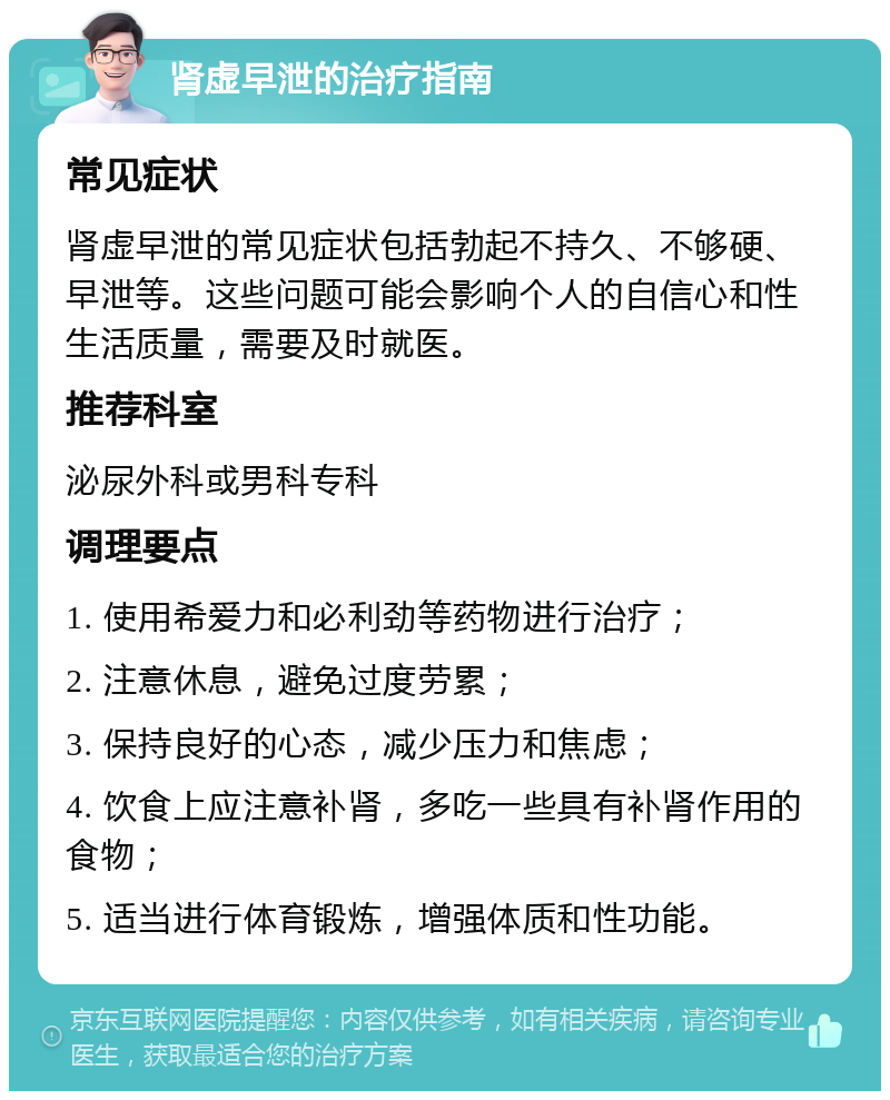 肾虚早泄的治疗指南 常见症状 肾虚早泄的常见症状包括勃起不持久、不够硬、早泄等。这些问题可能会影响个人的自信心和性生活质量，需要及时就医。 推荐科室 泌尿外科或男科专科 调理要点 1. 使用希爱力和必利劲等药物进行治疗； 2. 注意休息，避免过度劳累； 3. 保持良好的心态，减少压力和焦虑； 4. 饮食上应注意补肾，多吃一些具有补肾作用的食物； 5. 适当进行体育锻炼，增强体质和性功能。