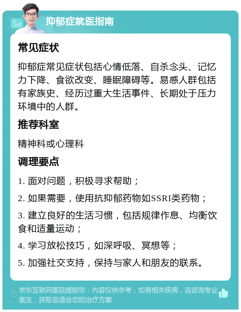 抑郁症就医指南 常见症状 抑郁症常见症状包括心情低落、自杀念头、记忆力下降、食欲改变、睡眠障碍等。易感人群包括有家族史、经历过重大生活事件、长期处于压力环境中的人群。 推荐科室 精神科或心理科 调理要点 1. 面对问题，积极寻求帮助； 2. 如果需要，使用抗抑郁药物如SSRI类药物； 3. 建立良好的生活习惯，包括规律作息、均衡饮食和适量运动； 4. 学习放松技巧，如深呼吸、冥想等； 5. 加强社交支持，保持与家人和朋友的联系。