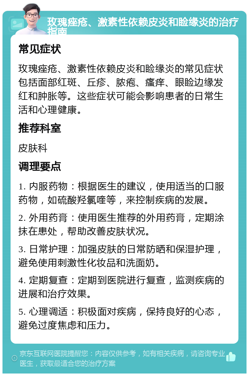 玫瑰痤疮、激素性依赖皮炎和睑缘炎的治疗指南 常见症状 玫瑰痤疮、激素性依赖皮炎和睑缘炎的常见症状包括面部红斑、丘疹、脓疱、瘙痒、眼睑边缘发红和肿胀等。这些症状可能会影响患者的日常生活和心理健康。 推荐科室 皮肤科 调理要点 1. 内服药物：根据医生的建议，使用适当的口服药物，如硫酸羟氯喹等，来控制疾病的发展。 2. 外用药膏：使用医生推荐的外用药膏，定期涂抹在患处，帮助改善皮肤状况。 3. 日常护理：加强皮肤的日常防晒和保湿护理，避免使用刺激性化妆品和洗面奶。 4. 定期复查：定期到医院进行复查，监测疾病的进展和治疗效果。 5. 心理调适：积极面对疾病，保持良好的心态，避免过度焦虑和压力。