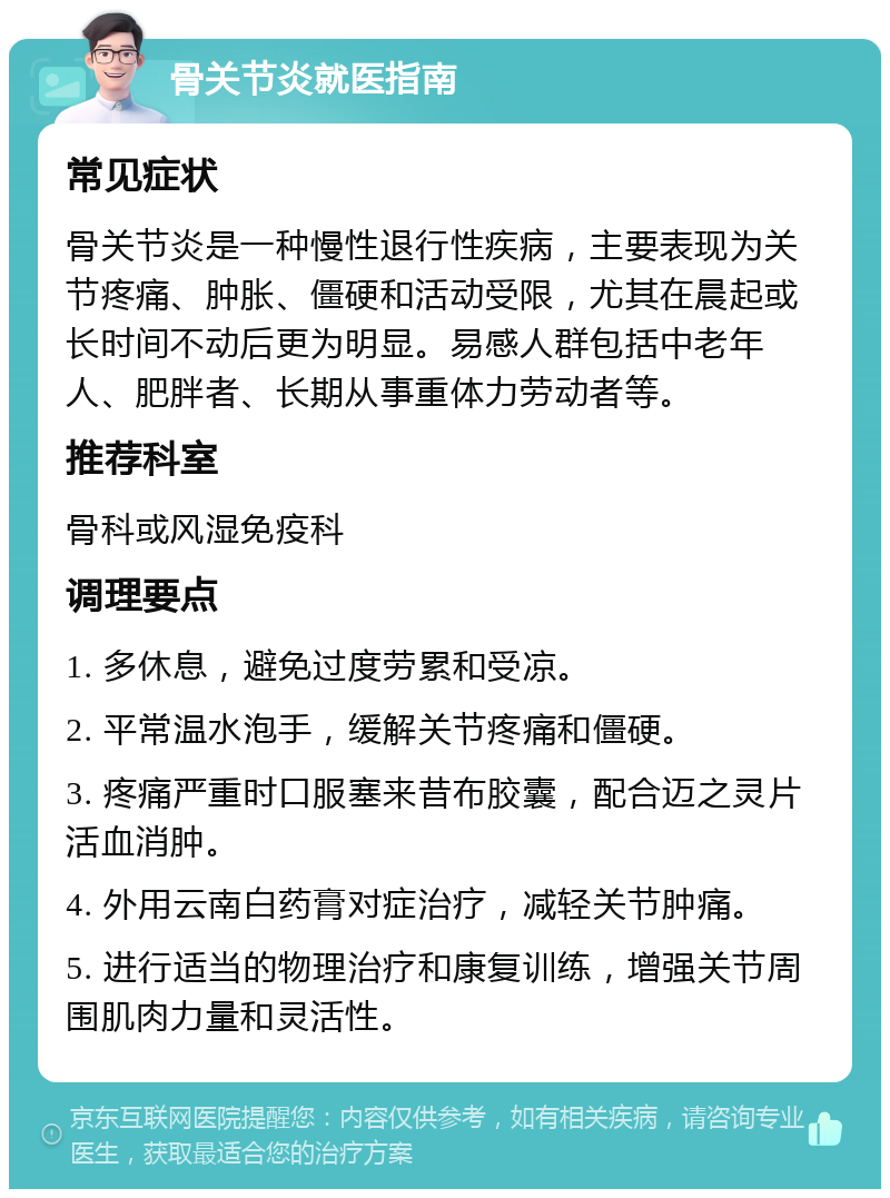 骨关节炎就医指南 常见症状 骨关节炎是一种慢性退行性疾病，主要表现为关节疼痛、肿胀、僵硬和活动受限，尤其在晨起或长时间不动后更为明显。易感人群包括中老年人、肥胖者、长期从事重体力劳动者等。 推荐科室 骨科或风湿免疫科 调理要点 1. 多休息，避免过度劳累和受凉。 2. 平常温水泡手，缓解关节疼痛和僵硬。 3. 疼痛严重时口服塞来昔布胶囊，配合迈之灵片活血消肿。 4. 外用云南白药膏对症治疗，减轻关节肿痛。 5. 进行适当的物理治疗和康复训练，增强关节周围肌肉力量和灵活性。