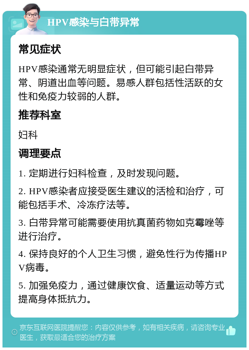 HPV感染与白带异常 常见症状 HPV感染通常无明显症状，但可能引起白带异常、阴道出血等问题。易感人群包括性活跃的女性和免疫力较弱的人群。 推荐科室 妇科 调理要点 1. 定期进行妇科检查，及时发现问题。 2. HPV感染者应接受医生建议的活检和治疗，可能包括手术、冷冻疗法等。 3. 白带异常可能需要使用抗真菌药物如克霉唑等进行治疗。 4. 保持良好的个人卫生习惯，避免性行为传播HPV病毒。 5. 加强免疫力，通过健康饮食、适量运动等方式提高身体抵抗力。