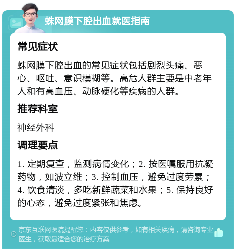 蛛网膜下腔出血就医指南 常见症状 蛛网膜下腔出血的常见症状包括剧烈头痛、恶心、呕吐、意识模糊等。高危人群主要是中老年人和有高血压、动脉硬化等疾病的人群。 推荐科室 神经外科 调理要点 1. 定期复查，监测病情变化；2. 按医嘱服用抗凝药物，如波立维；3. 控制血压，避免过度劳累；4. 饮食清淡，多吃新鲜蔬菜和水果；5. 保持良好的心态，避免过度紧张和焦虑。